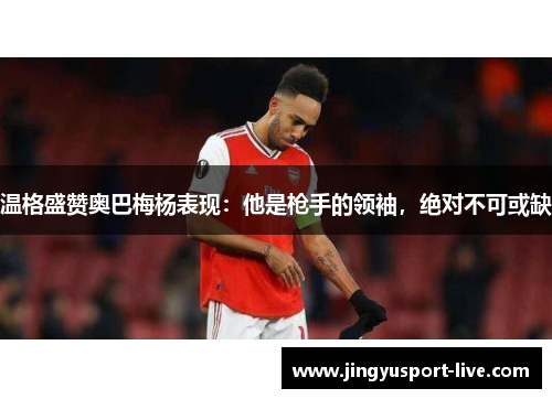 温格盛赞奥巴梅杨表现：他是枪手的领袖，绝对不可或缺