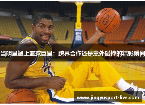 当明星遇上篮球巨星：跨界合作还是意外碰撞的精彩瞬间