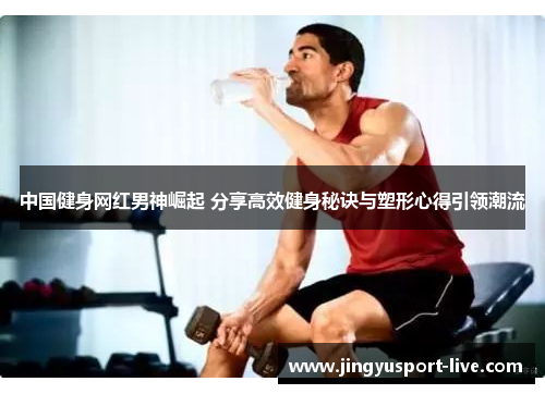 中国健身网红男神崛起 分享高效健身秘诀与塑形心得引领潮流