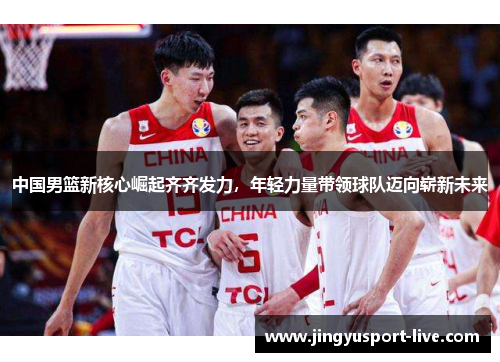 中国男篮新核心崛起齐齐发力，年轻力量带领球队迈向崭新未来