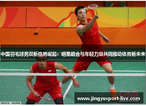 中国羽毛球男双新格局崛起：明星组合与年轻力量共同推动体育新未来